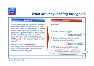 What are they looking for again?
                    Questions                                       Answers

   I understand there are certain requirements     3 models:
   to get into a good consulting firm but have
   also heard things like requirement of a high
   GMAT score which is not defined at any          1.  Smart, charming, driven
   point but a significantly higher than average
   GMAT score like say 730+. In addition                                    Easy to remember
   some firms also look at the Undergrad
                                                   2.  Problem solving, personal impact,
   GPA scores. Is this correct? If yes, to what
                                                       leadership, drive/aspiration
   extent?
                                                                           Robust, lots of detail
   How important is networking for
   Consulting jobs? I heard from some people       3.  My self-assessment framework
   that it is more important for Banking jobs
   rather than Consulting jobs                          Statistical predictive validity, simple,
                                                          easy to apply, and a little bit scary

                                                                                                    34

Or text 079 6690 7426
 