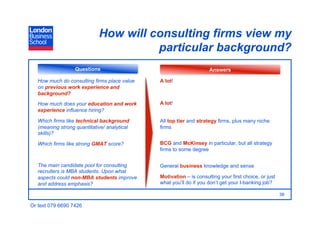 How will consulting firms view my
                                       particular background?
                   Questions                                        Answers

   How much do consulting firms place value   A lot!
   on previous work experience and
   background?
   How much does your education and work      A lot!
   experience influence hiring?

   Which firms like technical background      All top tier and strategy firms, plus many niche
   (meaning strong quantitative/ analytical   firms
   skills)?

   Which firms like strong GMAT score?        BCG and McKinsey in particular, but all strategy
                                              firms to some degree


   The main candidate pool for consulting     General business knowledge and sense
   recruiters is MBA students. Upon what
   aspects could non-MBA students improve     Motivation – is consulting your first choice, or just
   and address emphasis?                      what you’ll do if you don’t get your I-banking job?

                                                                                                      39

Or text 079 6690 7426
 