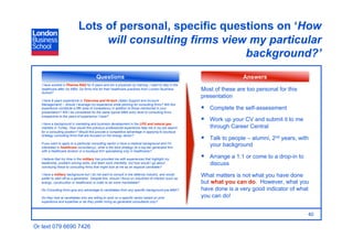 Lots of personal, specific questions on ‘How
                                   will consulting firms view my particular
                                                             background?’
                                           Questions                                                                       Answers
   I have worked in Pharma R&D for 6 years and am a physician by training. I want to stay in the
   healthcare after my MBA. Do firms hire for their healthcare practices from London Business             Most of these are too personal for this
   School?
                                                                                                          presentation
   I have 8 years experience in Telecoms and Hi-tech (Sales Support and Account
   Management) – should I leverage my experience while pitching for consulting firms? Will this
   experience constitute a fifth area of competency in addition to those mentioned in your                  Complete the self-assessment
   presentation? Will I be considered for the same typical MBA entry level to consulting firms
   irrespective to the years of experience I have?
                                                                                                            Work up your CV and submit it to me
   I have a background in marketing and business development in the LPG and natural gas
   markets in Turkey. How would this previous professional experience help me in my job search               through Career Central
   for a consulting position? Would this provide a competitive advantage in applying to boutique
   strategy consulting firms that are focused on the energy sector?
                                                                                                            Talk to people – alumni, 2nd years, with
   If you want to apply to a particular consulting sector (I have a medical background and I'm
   interested in healthcare consultancy), what is the best strategy (ie a top-tier generalist firm
                                                                                                             your background
   with a healthcare division or a boutique firm specialising only in healthcare)?

   I believe that my time in the military has provided me with experiences that highlight my
                                                                                                            Arrange a 1:1 or come to a drop-in to
   leadership, problem solving skills, and team work mentality, but how would I go about                     discuss
   conveying these to consulting firms that might look at me as an atypical candidate?

   I have a military background but I do not want to consult in the defence industry, and would
   prefer to start off as a generalist. Despite this, should I focus on industries of interest (such as
                                                                                                          What matters is not what you have done
   energy, construction or healthcare) in order to be more marketable?                                    but what you can do. However, what you
   Do Consulting firms give any advantage to candidates from any specific background pre-MBA?             have done is a very good indicator of what
   Do they look at candidates who are willing to work on a specific sector based on prior                 you can do!
   experience and expertise or do they prefer hiring as generalist consultants only?



                                                                                                                                                     40

Or text 079 6690 7426
 