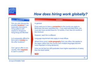 How does hiring work globally?
           Questions                                                 Answers

   Can you also discuss the        In general:
   possible locations? I am
   especially interested in        Firms want you to have a connection to the country you apply to.
   hiring patterns with            McKinsey has even quantified this – if you were educated there, you
   respect to Singapore,           must also have worked there for 12 months; if not, then 24 months is
   Hong Kong and Mumbai            the minimum

                                   However, each firm is different

   Is it comparably difficult to   Language requirement also apply to most offices
   find a job in London vs.
   the other locations?            Where firms cover a wide geography from one office, this applies to
                                   the region rather than the country (and multiple languages become
                                   more important in hiring decisions)
   Can I get an offer in one       India can be hard as LBS graduates have higher expectations of salary
   country, then negotiate         than the local market
   to start in another?
                                   NO!
                                                                                                           42

Or text 079 6690 7426
 
