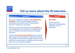 Tell us more about the fit interview…
                          Questions                                    Answers

   How much importance is given on the weaknesses/            Not today!
   strengths in the fit interview? What should the
   weaknesses show about myself? Should they be               Will be covered in
   relevant or irrelevant to consulting?                      Essential Consulting Skills
                                                              Workshop II on 12
   Where can we get information about the specifics of        November
   what a firm does for the purposes of knowing what to
   say in an interview and also for general knowledge
   purposes?
   I believe that my time in the military has provided me
   with experiences that highlight my leadership, problem
   solving skills, and team work mentality, but how I would
   go about conveying these to consulting firms that might
   look at me as an atypical candidate?

                                                                                            44

Or text 079 6690 7426
 