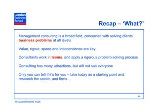 Recap – ‘What?’
   Management consulting is a broad field, concerned with solving clients’
   business problems at all levels

   Value, rigour, speed and independence are key

   Consultants work in teams, and apply a rigorous problem solving process

   Consulting has many attractions, but will not suit everyone

   Only you can tell if it’s for you – take today as a starting point and
   research the sector, and firms…



                                                                             46

Or text 079 6690 7426
 