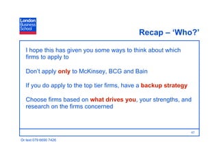 Recap – ‘Who?’

   I hope this has given you some ways to think about which
   firms to apply to

   Don’t apply only to McKinsey, BCG and Bain

   If you do apply to the top tier firms, have a backup strategy

   Choose firms based on what drives you, your strengths, and
   research on the firms concerned



                                                                   47

Or text 079 6690 7426
 