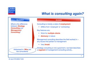 What is consulting again?
          Question                                     Answer

   What is the difference     Consulting is merely a state of employment
   between Strategy              Differs from ‘employed’ or ‘contracting’
   Consulting and
   Management                 Key features are:
   Consulting?
                                 Work for multiple clients
                                 Advisory in nature
                              Management consulting describes the field worked in –
                              any issues that pertain to management
                                 Very broad
                              Strategy consulting is not a good term, but best describes
      Addressed in ‘Who are   a segment of management consulting activity...
         the consultants’

                                                                                           7

Or text 079 6690 7426
 