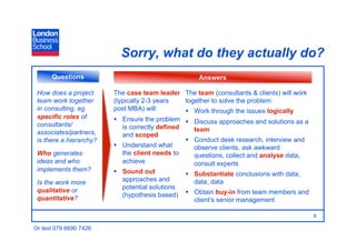 Sorry, what do they actually do?
      Questions                                     Answers

 How does a project      The case team leader The team (consultants & clients) will work
 team work together      (typically 2-3 years    together to solve the problem:
 in consulting, eg       post MBA) will:           Work through the issues logically
 specific roles of         Ensure the problem   Discuss approaches and solutions as a
 consultants/               is correctly defined
 associates/partners,                               team
                            and scoped
 is there a hierarchy?                             Conduct desk research, interview and
                           Understand what         observe clients, ask awkward
 Who generates              the client needs to     questions, collect and analyse data,
 ideas and who              achieve                 consult experts
 implements them?          Sound out              Substantiate conclusions with data,
 Is the work more           approaches and          data, data
 qualitative or             potential solutions
 quantitative?              (hypothesis based)   Obtain buy-in from team members and
                                                    client’s senior management

                                                                                           8

Or text 079 6690 7426
 