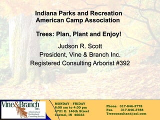 Indiana Parks and Recreation American Camp Association  Trees: Plan, Plant and Enjoy! Judson R. Scott President, Vine & Branch Inc. Registered Consulting Arborist #392 MONDAY - FRIDAY 8:00 am to 4:30 pm  4721 E. 146th Street  Carmel, IN  46033 Phone.  317-846-3778 Fax.       317-846-3788 [email_address] 