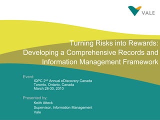 Turning Risks into Rewards:
Developing a Comprehensive Records and
Information Management Framework
Event:
IQPC 2nd Annual eDiscovery Canada
Toronto, Ontario, Canada
March 28-30, 2010

Presented by;
Keith Atteck
Supervisor, Information Management
Vale

 