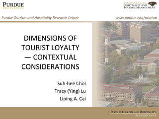 PURDUE TOURISM AND HOSPITALITY
RESEARCH CENTER
DIMENSIONS OF
TOURIST LOYALTY
— CONTEXTUAL
CONSIDERATIONS
Suh-hee Choi
Tracy (Ying) Lu
Liping A. Cai
Purdue Tourism and Hospitality Research Center www.purdue.edu/tourism
 