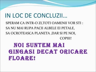 IN LOC DE CONCLUZII SPERAM CA INTR-O ZI,TOTI OAMENII VOR STI : SA NU MAI RUPA PACII ALBELE EI PETALE, SA OCROTEASCA PLANETA ,DAR SI PE NOI, COPIII! NOI SUNTEM MAI GINGASI DECAT ORICARE  FLOARE! 