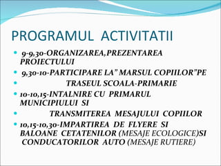 PROGRAMUL  ACTIVITATII 9-9,30-ORGANIZAREA,PREZENTAREA  PROIECTULUI 9,30-10-PARTICIPARE LA MARSUL COPIILORPE  TRASEUL SCOALA-PRIMARIE 10-10,15-INTALNIRE CU  PRIMARUL  MUNICIPIULUI  SI TRANSMITEREA  MESAJULUI  COPIILOR 10,15-10,30-IMPARTIREA  DE  FLYERE  SI  BALOANE  CETATENILOR ( MESAJE ECOLOGICE )SI  CONDUCATORILOR  AUTO ( MESAJE RUTIERE) 