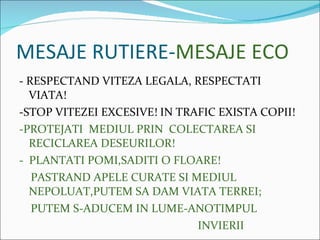 MESAJE RUTIERE- MESAJE ECO - RESPECTAND VITEZA LEGALA, RESPECTATI VIATA! -STOP VITEZEI EXCESIVE! IN TRAFIC EXISTA COPII! -PROTEJATI  MEDIUL PRIN  COLECTAREA SI  RECICLAREA DESEURILOR! -  PLANTATI POMI,SADITI O FLOARE! PASTRAND APELE CURATE SI MEDIUL  NEPOLUAT,PUTEM SA DAM VIATA TERREI; PUTEM S-ADUCEM IN LUME-ANOTIMPUL INVIERII 