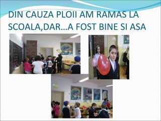 DIN CAUZA PLOII AM RAMAS LA SCOALA,DARA FOST BINE SI ASA 