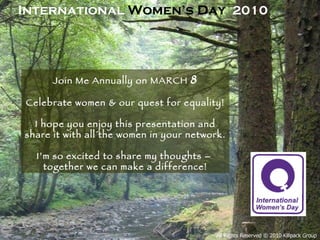 Join Me Annually on MARCH  8 Celebrate women & our quest for equality! I hope you enjoy this presentation and share it with all the women in your network.  I’m so excited to share my thoughts –  together we can make a difference! International  Women’s Day   2010 All Rights Reserved © 2010 Killpack Group 