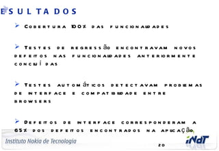 E S U L TA D O S
        C o b e r t u r a 10 0 % d a s f u n c io n a l a d e s
                                                       id


        T e s t e s d e r e g r e s s ão e n c o n t r a v a m n o v o s
       d e f e it o s n a s f u n c io n a l a d e s a n t e r io r m e n t e
                                           id
       c o n c l í d as
                u


        T e s t e s a u t o m át ic o s d e t e c t a v a m p r o b l m a s
                                                                     e
       d e in t e r f a c e e c o m p a t ib il a d e e n t r e
                                              id
       brows e rs


        D e f e it o s d e in t e r f a c e c o r r e s p o n d e r a m a
       6 5 % d o s d e f e it o s e n c o n t r a d o s n a a p l a ç ão
                                                                  ic
 C o m p a n y C o n f id e n t ia l
                                                              20
 