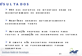 E S U L TA D O S
        9 5 % d o s d e f e it o s d e in t e r f a c e e r a m     de
       in c o m p a t ib il a d e d e b r o w s e r s
                          id


        Re l t ór io s g e r a d o s a u t o m a t ic a m e n t e
               a
       e c o n o m iz a v a m t e m p o


        Au t o m a ç ão p r o p ic io u m a is t e m p o p a r a
       t e s t e s e a v a l ç ão d e d e s e m p e n h o d o s is t e m a
                           ia


        O c l n t e n ão e n c o n t r o u p r o b l m a s d e
                  ie                                    e
       in t e r f a c e e a s f u n c io n a l a d e s f o r a m
                                             id
       g a r a n t id a s
 C o m p a n y C o n f id e n t ia l
                                                            21
 