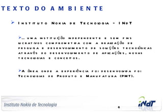 TE X TO D O A M B I E N TE

       I n s t it u t o N o k ia d e T e c n o l g ia – I N d T
                                                o

              É u m a in s t it u iç ão in d e p e n d e n t e e s e m f in s
              l c r a t iv o s c o m p r o m e t id a c o m a r e a l a ç ão d e
              u                                                       iz
              p e s q u is a e d e s e n v o l im e n t o d e s o l ç õe s t e c n o l g ic a s
                                             v                    u                   ó
              a t r a v é s d o d e s e n v o l im e n t o d e a p l a ç õe s , n o v a s
                                               v                    ic
              t e c n o l g ia s e c o n c e it o s .
                         o


              A ár e a o n d e a e x p e r iê n c ia f o i d e s e n v o l id a f o i
                                                                          v
              T e c n o l g ia s d e P r o d u t o e M a n u f a t u r a (P M T ).
                        o




C o m p a n y C o n f id e n t ia l
                                                                          6
 