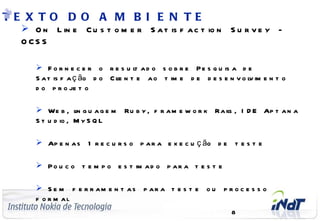 TE X TO D O A M B I E N TE
       O n L in e C u s t o m e r S a t is f a c t io n S u r v e y -
      O CS S

               F o r n e c e r o r e s u l a d o s o b r e P e s q u is a d e
                                           t
              S a t is f a ç ão d o C l n t e a o t im e d e d e s e n v o l im e n t o
                                      ie                                     v
              d o p r o je t o

               We b , l g u a g e m
                           in          Ru b y , f r a m e w o r k Ra il , I D E Ap t a n a
                                                                      s
              S t u d io , M y S Q L

               Ap e n a s 1 r e c u r s o p a r a e x e c u ç ão d e t e s t e

               P o u c o t e m p o e s t im a d o p a r a t e s t e

               S e m f e r r am e n t as p ar a t e s t e o u p r o c e s s o
              f o r m al
C o m p a n y C o n f id e n t ia l
                                                                       8
 
