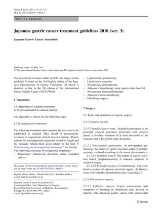 SPECIAL ARTICLE
Japanese gastric cancer treatment guidelines 2010 (ver. 3)
Japanese Gastric Cancer Association
Published online: 14 May 2011
Ó The International Gastric Cancer Association and The Japanese Gastric Cancer Association 2011
The description of tumor status (T/N/M and stage) in this
guideline is based on the 3rd English edition of the Japa-
nese Classiﬁcation of Gastric Carcinoma [1] which is
identical to that in the 7th edition of the International
Union Against Cancer (UICC)/TNM.
1 Treatments
1.1 Algorithm of standard treatments
to be recommended in clinical practice
The algorithm is shown on the following page.
1.2 Investigational treatments
The following treatments show promise but are as yet to be
established as standard. They should be prospectively
evaluated in appropriate clinical research settings. Patient
consent for investigational treatments should be sought and
the rationale behind them given (Refer to the Sect. 6
‘‘Commentary on investigational treatments’’ for details).
The following constitute investigational treatments:
– Endoscopic submucosal dissection under expanded
criteria
– Laparoscopic gastrectomy
– Local tumor resection
– Neoadjuvant chemotherapy
– Adjuvant chemotherapy using agents other than S-1
– Neoadjuvant chemoradiotherapy
– Adjuvant chemoradiotherapy
– Debulking surgery.
2 Surgery
2.1 Types and deﬁnitions of gastric surgery
2.1.1 Curative surgery
2.1.1.1 Standard gastrectomy Standard gastrectomy is the
principal surgical procedure performed with curative
intent. It involves resection of at least two-thirds of the
stomach with a D2 lymph node dissection.
2.1.1.2 Non-standard gastrectomy In non-standard gas-
trectomy, the extent of gastric resection and/or lymphade-
nectomy is altered according to the tumor characteristics.
2.1.1.2.1 Modiﬁed surgery The extent of gastric resec-
tion and/or lymphadenectomy is reduced compared to
standard surgery.
2.1.1.2.2 Extended surgery (1) Gastrectomy with com-
bined resection of adjacent involved organs. (2) Gastrec-
tomy with extended lymphadenectomy exceeding D2.
2.1.2 Non-curative surgery
2.1.2.1 Palliative surgery Urgent presentations with
symptoms of bleeding or obstruction may develop in
patients with advanced gastric cancer with unresectable
The online version of the prefatory article referred to in this article
can be found under doi:10.1007/s10120-011-0040-6.
English edition editors: Takeshi Sano (&), Yasuhiro Kodera.
e-mail: takeshi.sano@jfcr.or.jp
Japanese Gastric Cancer Association (&)
Association Ofﬁce, First Department of Surgery,
Kyoto Prefectural University of Medicine, Kawaramachi,
Kamigyo-ku, Kyoto 602-0841, Japan
e-mail: jgca@koto.kpu-m.ac.jp
123
Gastric Cancer (2011) 14:113–123
DOI 10.1007/s10120-011-0042-4
 