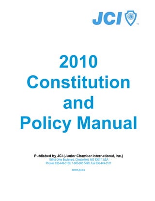 2010
 Constitution
     and
Policy Manual
 Published by JCI (Junior Chamber International, Inc.)
         15645 Olive Boulevard, Chesterfield, MO 63017, USA
       Phones 636-449-3100, 1-800-905 5499; Fax 636-449-3107

                            www.jci.cc
 