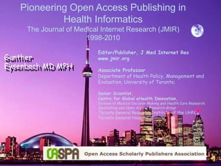 Pioneering Open Access Publishing in Health Informatics The Journal of Medical Internet Research (JMIR) 1998-2010 Gunther Eysenbach MD MPH Gunther Eysenbach MD MPH Editor/Publisher, J Med Internet Reswww.jmir.org Associate Professor Department of Health Policy, Management and Evaluation, University of Toronto; Senior Scientist, Centre for Global eHealth Innovation,Division of Medical Decision Making and Health Care Research; Epublishing and Open Access Research Group  Toronto General Research Institute of the UHN, Toronto General Hospital, Canada 