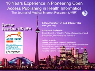   Editor/Publisher, J Med Internet Res www.jmir.org Associate Professor  Department of Health Policy, Management and Evaluation, University of Toronto; Senior Scientist ,  Centre for Global eHealth Innovation, Division of Medical Decision Making and Health Care Research; Epublishing and Open Access Research Group  Toronto General Research Institute of the UHN, Toronto General Hospital, Canada   10 Years Experience in Pioneering Open Access Publishing in Health Informatics The Journal of Medical Internet Research (JMIR) Gunther  Eysenbach MD MPH Gunther  Eysenbach MD MPH 