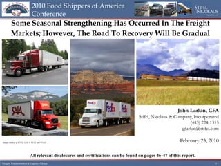 2010 Food Shippers of America
                           Conference                                                                                Equity Research




       Some Seasonal Strengthening Has Occurred In The Freight
       Markets; However, The Road To Recovery Will Be Gradual




                                                                                                       John Larkin, CFA
                                                                                   Stifel, Nicolaus & Company, Incorporated
                                                                                                              (443) 224-1315
                                                                                                         jglarkin@stifel.com

Images courtesy of KNX, SAIA, FDX and BNSF                                                              February 23, 2010

                          All relevant disclosures and certifications can be found on pages 46-47 of this report.
 Transportation & Logistics
Freight Transportation & Logistics Group                      CONFIDENTIAL                                                   1 1
 