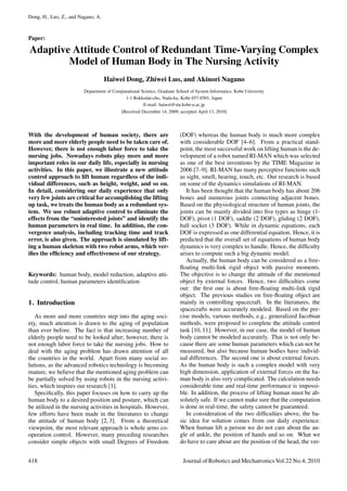 Dong, H., Luo, Z., and Nagano, A.
Paper:
Adaptive Attitude Control of Redundant Time-Varying Complex
Model of Human Body in The Nursing Activity
Haiwei Dong, Zhiwei Luo, and Akinori Nagano
Department of Computational Science, Graduate School of System Informatics, Kobe University
1-1 Rokkodai-cho, Nada-ku, Kobe 657-8501, Japan
E-mail: haiwei@stu.kobe-u.ac.jp
[Received December 14, 2009; accepted April 13, 2010]
With the development of human society, there are
more and more elderly people need to be taken care of.
However, there is not enough labor force to take the
nursing jobs. Nowadays robots play more and more
important roles in our daily life, especially in nursing
activities. In this paper, we illustrate a new attitude
control approach to lift human regardless of the indi-
vidual differences, such as height, weight, and so on.
In detail, considering our daily experience that only
very few joints are critical for accomplishing the lifting
up task, we treats the human body as a redundant sys-
tem. We use robust adaptive control to eliminate the
effects from the “uninterested joints” and identify the
human parameters in real time. In addition, the con-
vergence analysis, including tracking time and track
error, is also given. The approach is simulated by lift-
ing a human skeleton with two robot arms, which ver-
iﬁes the efﬁciency and effectiveness of our strategy.
Keywords: human body, model reduction, adaptive atti-
tude control, human parameters identiﬁcation
1. Introduction
As more and more countries step into the aging soci-
ety, much attention is drawn to the aging of population
than ever before. The fact is that increasing number of
elderly people need to be looked after; however, there is
not enough labor force to take the nursing jobs. How to
deal with the aging problem has drawn attention of all
the countries in the world. Apart from many social so-
lutions, as the advanced robotics technology is becoming
mature, we believe that the mentioned aging problem can
be partially solved by using robots in the nursing activi-
ties, which inspires our research [1].
Speciﬁcally, this paper focuses on how to carry up the
human body to a desired position and posture, which can
be utilized in the nursing activities in hospitals. However,
few efforts have been made in the literatures to change
the attitude of human body [2, 3]. From a theoretical
viewpoint, the most relevant approach is whole arms co-
operation control. However, many preceding researches
consider simple objects with small Degrees of Freedom
(DOF) whereas the human body is much more complex
with considerable DOF [4–6]. From a practical stand-
point, the most successful work on lifting human is the de-
velopment of a robot named RI-MAN which was selected
as one of the best inventions by the TIME Magazine in
2006 [7–9]. RI-MAN has many perceptive functions such
as sight, smell, hearing, touch, etc. Our research is based
on some of the dynamics simulations of RI-MAN.
It has been thought that the human body has about 206
bones and numerous joints connecting adjacent bones.
Based on the physiological structure of human joints, the
joints can be mainly divided into ﬁve types as hinge (1-
DOF), pivot (1 DOF), saddle (2 DOF), gliding (2 DOF),
ball socket (3 DOF). While in dynamic equations, each
DOF is expressed as one differential equation. Hence, it is
predicted that the overall set of equations of human body
dynamics is very complex to handle. Hence, the difﬁculty
arises to compute such a big dynamic model.
Actually, the human body can be considered as a free-
ﬂoating multi-link rigid object with passive moments.
The objective is to change the attitude of the mentioned
object by external forces. Hence, two difﬁculties come
out: the ﬁrst one is about free-ﬂoating multi-link rigid
object. The previous studies on free-ﬂoating object are
mainly in controlling spacecraft. In the literatures, the
spacecrafts were accurately modeled. Based on the pre-
cise models, various methods, e.g., generalized Jacobian
methods, were proposed to complete the attitude control
task [10, 11]. However, in our case, the model of human
body cannot be modeled accurately. That is not only be-
cause there are some human parameters which can not be
measured, but also because human bodies have individ-
ual differences. The second one is about external forces.
As the human body is such a complex model with very
high dimension, application of external forces on the hu-
man body is also very complicated. The calculation needs
considerable time and real-time performance is impossi-
ble. In addition, the process of lifting human must be ab-
solutely safe. If we cannot make sure that the computation
is done in real-time, the safety cannot be guaranteed.
In consideration of the two difﬁculties above, the ba-
sic idea for solution comes from our daily experience.
When human lift a person we do not care about the an-
gle of ankle, the position of hands and so on. What we
do have to care about are the position of the head, the ver-
418 Journal of Robotics and Mechatronics Vol.22 No.4, 2010
 