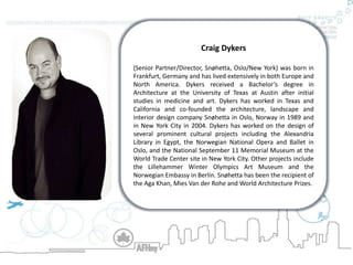 Craig Dykers  (Senior Partner/Director, Snøhetta, Oslo/New York) was born in Frankfurt, Germany and has lived extensively in both Europe and North America. Dykers received a Bachelor’s degree in Architecture at the University of Texas at Austin after initial studies in medicine and art. Dykers has worked in Texas and California and co-founded the architecture, landscape and interior design company Snøhetta in Oslo, Norway in 1989 and in New York City in 2004. Dykers has worked on the design of several prominent cultural projects including the Alexandria Library in Egypt, the Norwegian National Opera and Ballet in Oslo, and the National September 11 Memorial Museum at the World Trade Center site in New York City. Other projects include the Lillehammer Winter Olympics Art Museum and the Norwegian Embassy in Berlin. Snøhetta has been the recipient of the Aga Khan, Mies Van der Rohe and World Architecture Prizes. 