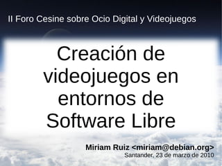 II Foro Cesine sobre Ocio Digital y Videojuegos



          Creación de
        videojuegos en
          entornos de
        Software Libre
                   Miriam Ruiz <miriam@debian.org>
                          
                             Santander, 23 de marzo de 2010
 