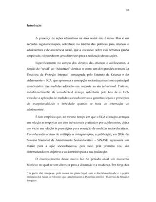 10
Introdução
A presença de ações educativas na área social não é nova. Mas é em
recentes regulamentações, sobretudo no âmbito das políticas para crianças e
adolescentes e de assistência social, que a discussão sobre essa temática ganha
amplitude, colocando em cena diretrizes para a realização dessas ações.
Especificamente no campo dos direitos das crianças e adolescentes, a
junção do “social” ao “educativo” destaca-se como um dos grandes avanços da
Doutrina da Proteção Integral consagrada pelo Estatuto da Criança e do
Adolescente – ECA, que apresenta a concepção socioeducativa como a principal
característica das medidas adotadas em resposta ao ato infracional. Trata-se,
indubitavelmente, de considerável avanço, sobretudo pelo fato de o ECA
vincular a aplicação de medidas socioeducativas a garantias legais e princípios
de excepcionalidade e brevidade quando se trata de internação de
adolescentes1
.
É fato empírico que, ao mesmo tempo em que o ECA consagra avanços
em relação as respostas aos atos infracionais praticados por adolescentes, deixa
um vazio em relação às prescrições para execução de medidas socioeducativas.
Considerando o risco de múltiplicas interpretações, a publicação, em 2006, do
Sistema Nacional de Atendimento Socioeducativo – SINASE, representa um
marco para a ação socioeducativa, pois nele, pela primeira vez, são
sistematizados os objetivos e as diretrizes para a sua realização.
O reconhecimento desse marco faz do período atual um momento
histórico no qual se tem abertura para a discussão e a mudança. Por força das
1
A partir daí, rompe-se, pelo menos no plano legal, com a discricionariedade e o poder
ilimitado dos Juízes de Menores que caracterizaram a Doutrina anterior - Doutrina da Situação
Irregular.
 
