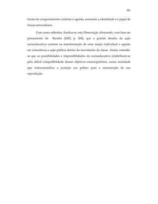 101
forma de comportamento violento e egoísta, assumem a identidade e o papel de
forças renovadoras.
Com essas reflexões, finaliza-se esta Dissertação afirmando, com base no
pensamento de Baratta (2002, p. 204), que o grande desafio da ação
socioeducativa consiste na transformação de uma reação individual e egoísta
em consciência e ação política dentro do movimento de classe. Assim, entende-
se que as possibilidades e impossibilidades do socioeducativo (in)definem-se
pela difícil compatibilidade desses objetivos emancipatórios, numa sociedade
que instrumentaliza a punição aos pobres para a manutenção de sua
reprodução.
 