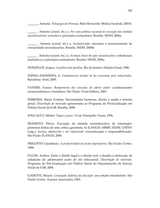 103
_______, Antonio. Pedagogia da Presença. Belo Horizonte: Modus Faciendi, 2001b.
______ , Antonio (coord. téc.) a. Por uma política nacional de execução das medidas
socioeducativas: conceitos e princípios norteadores. Brasília: SEDH, 2006a.
______ , Antonio (coord. téc.) a. Socioeducação: estrutura e funcionamento da
comunidade socioeducativa. Brasília: SEDH, 2006b.
______ , Antonio (coord. téc.) a. As bases éticas da ação socioeducativa: referênciais
normativos e princípios norteadores. Brasília: SEDH, 2006c.
DONZELOT, Jaques. A política das famílias. Rio de Janeiro: Edições Graal, 1980.
ESPING-ANDERSEN, G. Fundamentos sociales de las economias post industriales.
Barcelona: Ariel, 2000.
FAVERO, Eunice. Rompimento dos vínculos do pátrio poder: condicionantes
socioeconômicos e familiares. São Paulo: Veras Editora, 2001.
FERREIRA, Maria Cristina. Necessidades humanas, direito à saúde e sistema
penal. Dissertação de mestrado apresentada ao Programa de Pós-Graduação em
Política Social da UnB. Brasília, 2008.
FOUCAULT, Michel. Vigiar e punir. 13 ed. Petrópolis: Vozes, 1996.
FRASSETO, Flávio. Execução da medida socioeducativa de internação:
primeiras linhas de uma crítica garantista. In ILANUD; ABMP; SEDH; UNFPA
(orgs.). Justiça, adolescente e ato infracional: socioeducação e responsabilização.
São Paulo: ILANUD, 2006.
FRIGOTTO, Gaudêncio. A produtividade da escola improdutiva. São Paulo: Cortez,
1984.
FUCHS, Andrea. Entre o direito legal e o direito real: o desafio à efetivação da
cidadania do adolescente autor de ato infracional. Dissertação de mestrado.
Programa de Pós-Graduação em Política Social do Departamento de Serviço
Social da UnB, 2004.
GADOTTI, Moacir. Concepção dialética da educação: um estudo introdutório. São
Paulo: Cortez: Autores Associados, 1983.
 