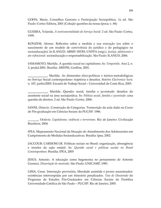 104
GOHN, Maria. Conselhos Gestores e Participação Sociopolítica. 1a ed. São
Paulo: Cortez Editora, 2001 (Coleção questões da nossa época; v. 84)
GUERRA, Yolanda. A instrumentalidade do Serviço Social. 2 ed. São Paulo: Cortez,
1999.
KONZEM, Afonso. Reflexões sobre a medida e sua execução (ou sobre o
nascimento de um modelo de convivência do jurídico e do pedagógico na
socioeducação). In ILANUD; ABMP; SEDH; UNFPA (orgs.). Justiça, adolescente e
ato infracional: socioeducação e responsabilização. São Paulo: ILANUD, 2006.
IAMAMOTO, Marilda. A questão social no capitalismo. In: Temporalis. Ano 2, n.
3, jan/jul.2001. Brasília: ABEPSS, Grafline, 2001.
_____________, Marilda. As dimensões ético-políticas e teórico-metodológicas
no Serviço Social contemporâneo: trajetória e desafios. Boletim Electronico Surá.
n. 107, junho/2005. Escuela de Trabajo Social – Universidad de Costa Rica, 2005.
_____________, Marilda. Questão social, família e juventude: desafios do
assistente social na área sociojurídica. In: Política social, família e juventude: uma
questão de direitos. 2 ed. São Paulo: Cortez, 2006.
IANNI, Octavio. Construção de Categorias. Transcrição da aula dada no Curso
de Pós-graduação em Ciências Sociais da PUC/SP. 1986.
_______, Octávio. Capitalismo, violência e terrorismo. Rio de Janeiro: Civilização
Brasileira, 2004.
IPEA. Mapeamento Nacional da Situação do Atendimento dos Adolescentes em
Cumprimento de Medidas Socioeducativas. Brasília: Ipea, 2002.
JACCOUB; CARDOSO JR. Políticas sociais no Brasil: organização, abrangência
e tensões da ação estatal. In: Questão social e políticas sociais no Brasil
Contemporâneo. Brasília: IPEA, 2005
JESUS, Antonio. A educação como hegemonia no pensamento de Antonio
Gramsci. Dissertação de mestrado. São Paulo: UNICAMP, 1985.
LIMA, Cesar. Internação provisória, liberdade assistida e jovens assassinados:
existências interronpidas por um itinerário penalizador. Tese de Doutorado do
Programa de Estudos Pós-Graduados em Ciências Sociais da Pontífica
Universidade Católica de São Paulo – PUC/SP. Rio de Janeiro, 2005.
 
