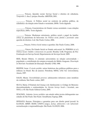 106
________, Potyara. Questão social, Serviço Social e direitos de cidadania.
Temporalis 3. Ano 2. jan/jun. Brasília: ABEPESS, 2001.
_________, Potyara. A Política social no contexto da política pública, da
cidadania e da relação entre Estado e sociedade, 2005b. Texto digitado.
_________, Potyara, Características do Estado versus sociedade e suas relações
específicas, 2005c. Texto digitado.
________, Potyara. Mudanças estruturais, política social e papel da família:
crítica ao pluralismo de bem-estar. In: Política social, família e juventude: uma
questão de direitos. 2 ed. São Paulo: Cortez, 2006.
________, Potyara. Política Social: temas e questões. São Paulo: Cortez, 2008.
_________, Potyra, Do Estado Social ao Estado anti-social. In: PEREIRA (et al.)
Política Social, trabalho e democracia em questão. Brasília: UnB, Programa de Pós-
Graduação em Serviço Social, Departamento de Serviços Social. 2009.
REIS, Renato Hilário. A extensão universitária na relação universidade –
população: a contribuição do campus avançado do Médio Araguaia. Dissertação
de Mestrado. Faculdade de Educação. Brasília: UNB, 1988.
RIZZINI, Irene. O século perdido: raízes históricas das políticas públicas para a
infância no Brasil. Rio de Janeiro: Petrobrás; MINC; USU Ed. Universitária;
Amais, 1997.
SALES, Mione. (In)visibilidade perversa: adolescentes infratores como metáfora
da violência. São Paulo: cortez, 2007.
SILVA, Maria. O Estatuto da Criança e do Adolescente e o Código de Menores:
descontinuidades e continuidades. In: Revista Serviço Social e Sociedade, ano
XXVI, n. 83. São Paulo: Editora Cortez, 2005.
SPAGNOL, Antonio. Jovens perdidos: um estudo sobre jovens delinquentes nas
cidades de São Paulo. São Paulo: Annablume; Fapesp, 2008.
SPOSATO, Karyna. Princípios e garantias para um direito penal juvenil. In
ILANUD; ABMP; SEDH; UNFPA (orgs.). Justiça, adolescente e ato infracional:
socioeducação e responsabilização. São Paulo: ILANUD, 2006.
 