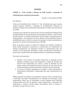 108
ANEXOS
ANEXO A – Carta enviada a Direção do CAJE visando a concessão de
autorização para consulta de documentos.
Brasília, 11 de setembro de 2009.
Sra. Diretora,
Venho por intermédio deste, solicitar a V. Sra. autorização para que eu possa
realizar pesquisa referente a concepção de socioeducativo utilizando os
relatórios avaliativos dos adolescentes sentenciados no CAJE como instrumento
de análise.
A pesquisa que realizarei faz parte do meu curso de mestrado em Política Social
do departamento de Serviço Social da Universidade de Brasília – UnB. O tema
de meu estudo é: “a medida socioeducativa de internação e os desafios para sua
implementação”. Essa pesquisa tem como objetivo central identificar limites e
possibilidades para se efetivar, no plano da execução, os ideais socioeducativos
presentes em recentes normatizações como o SINASE.
Parte da pesquisa consiste na análise de conteúdo dos relatórios avaliativos.
Dessa análise pretende-se caracterizar os adolescentes em cumprimento de
medida socioeducativa de internação, levantar os determinantes para sua
entrada na vida infracional, identificar as ações socioeducativas realizadas e a
forma como os adolescentes são avaliados durante o cumprimento da medida.
Para tanto, será necessário:
1. Solicitar a dez técnicos da Gerência Psicossocial a indicação de dois
relatórios avaliativos para serem submetidos a análise de conteúdo. Os
técnicos serão selecionados por sorteio, a partir da definição de dois
grupos, sendo um formado por técnicos com mais de cinco anos de casa
e outro formado por técnicos nomeados no último concurso realizado.
2. Ter acesso ao projeto pedagógico da unidade e outros documentos e
instrumentais relacionados a organização das ações socioeducativas da
unidade.
Minha pretensão em relação a essa pesquisa é que esta venha a contribuir para
a efetivação dos ideais socioeducativos em unidades de internação. Como
pesquisadora, afirmo que as informações a serem coletadas serão utilizadas
exclusivamente para fins de pesquisa, sendo resguardado o anonimato dos
adolescentes e técnicos, ficando apenas mencionado, sobre os técnicos, a
formação, o tempo de casa e o sexo.
 