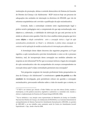 11
instituições de promoção, defesa e controle democrático do Sistema de Garantia
de Direitos da Criança e do Adolescente - SGD2
inicia-se hoje um processo de
adequações das unidades de internação às diretrizes do SINASE, que vão de
reformas arquitetônicas até a revisão e qualificação da ação socioeducativa.
Contudo, dada a contradição existente entre regulamentação legal e
prática social e pedagógica real, a compreensão do que seja socioeducação, seus
objetivos e, sobretudo, a viabilidade de efetivação do que está previsto na lei
ainda se colocam como questão. Este foi o foco analítico desta pesquisa que teve
como objeto a relação contraditória entre a concepção teórica e legal da ação
socioeducativa prevalecente no Brasil e os obstáculos à prática dessa concepção no
contexto real de aplicação da medida socioeducativa de internação para adolescentes.
A formulação desse objeto decorreu das seguintes perguntas: a) O que
significa a ação socioeducativa prevista formalmente e como se dá o processo
histórico, real, de incorporação dessa concepção nas medidas adotadas em
resposta ao ato infracional? b) Por que os avanços teóricos e legais da concepção
de ação socioeducativa não são aconpanhados de avanços correspondentes na
execução dessa ação? c) Que contradições permeiam essa concepção?
Tais perguntas surgiram da inserção profissional desta pesquisadora na
área da Criança e do Adolescente3
e constituiram o ponto de partida ou o fio
condutor da investigação, pois permitiram colocar em questão a concepção
socioeducativa, provocando reflexões sobre a visão de mundo que a orienta, os
2
O SGD é um sistema que articula o Poder Público em suas três esferas (União, estados e
municípios), os três poderes (executivo, legislativo e judiciário) e a sociedade civil, visando a
efetivar a implementação da Doutrina da Proteção Integral (SINASE, 2006).
3
Faz-se referência a sua atuação como representante do Ministério da Justiça no Conselho
Nacional dos Direitos da Criança e do Adolescente (CONANDA) e na Comissão Intersetorial de
acompanhamento do Sistema Nacional de Atendimento Socioeducativo (SINASE), no período
de 2005-2007; e ao seu trabalho como assistente social do Centro de Atendimento Juvenil
Especializado – Caje, desde o final de 2008.
 