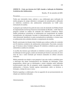 110
ANEXO B – Carta aos técncios do CAJE visando a indicação de Relatórios
Avaliativos dos Adolescentes.
Brasília, 29 de setembro de 2009.
Prezado(a) _______________________________________,
Venho por intermédio deste, solicitar a sua colaboração para realização de
minha pesquisa de campo referente à concepção de socioeducativo utilizando
os relatórios avaliativos dos adolescentes sentenciados no CAJE como
instrumento de análise.
A pesquisa que realizarei faz parte do meu curso de mestrado em Política Social
do departamento de Serviço Social da Universidade de Brasília – UnB. Parte da
pesquisa consiste na análise de conteúdo dos relatórios avaliativos. Dessa
análise pretende-se caracterizar os adolescentes em cumprimento de medida
socioeducativa de internação, levantar os determinantes para sua entrada na
vida infracional, identificar as ações socioeducativas realizadas e a forma como
os adolescentes são avaliados durante o cumprimento da medida.
Recebi autorização da direção desta Unidade para realizar análise de conteúdo
em 20 relatórios avaliativos de adolescentes sentenciados. Para tanto, necessito
que 10 técnicos desta Unidade indiquem 02 relatórios avaliativos para serem
submetidos à análise de conteúdo.
A escolha dos técnicos que indicarão os relatórios ocorreu por sorteio, a partir
da definição de dois grupos, sendo um formado por técnicos com mais de cinco
anos de casa e outro formado por técnicos nomeados no último concurso
realizado.
Minha pretensão em relação a essa pesquisa é que esta venha a contribuir para
a efetivação dos ideais socioeducativos em unidades de internação. Como
pesquisadora, afirmo que as informações a serem coletadas serão utilizadas
exclusivamente para fins de pesquisa, sendo resguardado o anonimato dos
adolescentes e técnicos, ficando apenas mencionado, sobre os técnicos, a
formação, o tempo de casa e o sexo.
Desde já agradeço a colaboração e fico no aguardo de um pronunciamento em
relação aos relatórios indicados.
Atenciosamente,
Julia Galiza de Oliveira
 