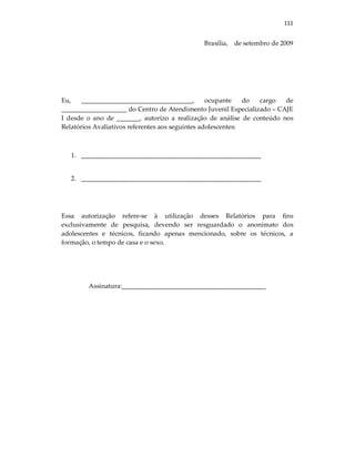 111
Brasília, de setembro de 2009
Eu, __________________________________, ocupante do cargo de
____________________ do Centro de Atendimento Juvenil Especializado – CAJE
I desde o ano de _______, autorizo a realização de análise de conteúdo nos
Relatórios Avaliativos referentes aos seguintes adolescentes:
1. _______________________________________________________
2. _______________________________________________________
Essa autorização refere-se à utilização desses Relatórios para fins
exclusivamente de pesquisa, devendo ser resguardado o anonimato dos
adolescentes e técnicos, ficando apenas mencionado, sobre os técnicos, a
formação, o tempo de casa e o sexo.
Assinatura:____________________________________________
 