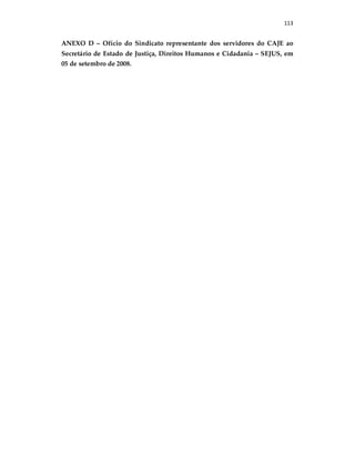 113
ANEXO D – Ofício do Sindicato representante dos servidores do CAJE ao
Secretário de Estado de Justiça, Direitos Humanos e Cidadania – SEJUS, em
05 de setembro de 2008.
 