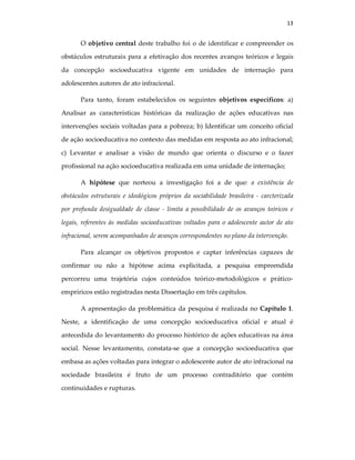 13
O objetivo central deste trabalho foi o de identificar e compreender os
obstáculos estruturais para a efetivação dos recentes avanços teóricos e legais
da concepção socioeducativa vigente em unidades de internação para
adolescentes autores de ato infracional.
Para tanto, foram estabelecidos os seguintes objetivos específicos: a)
Analisar as características históricas da realização de ações educativas nas
intervenções sociais voltadas para a pobreza; b) Identificar um conceito oficial
de ação socioeducativa no contexto das medidas em resposta ao ato infracional;
c) Levantar e analisar a visão de mundo que orienta o discurso e o fazer
profissional na ação socioeducativa realizada em uma unidade de internação;
A hipótese que norteou a investigação foi a de que: a existência de
obstáculos estruturais e ideológicos próprios da sociabilidade brasileira - carcterizada
por profunda desigualdade de classe - limita a possibilidade de os avanços teóricos e
legais, referentes às medidas socioeducativas voltados para o adolescente autor de ato
infracional, serem acompanhados de avanços correspondentes no plano da intervenção.
Para alcançar os objetivos propostos e captar inferências capazes de
confirmar ou não a hipótese acima explicitada, a pesquisa empreendida
percorreu uma trajetória cujos conteúdos teórico-metodológicos e prático-
empríricos estão registradas nesta Dissertação em três capítulos.
A apresentação da problemática da pesquisa é realizada no Capítulo 1.
Neste, a identificação de uma concepção socioeducativa oficial e atual é
antecedida do levantamento do processo histórico de ações educativas na área
social. Nesse levantamento, constata-se que a concepção socioeducativa que
embasa as ações voltadas para integrar o adolescente autor de ato infracional na
sociedade brasileira é fruto de um processo contraditório que contém
continuidades e rupturas.
 