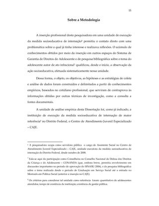 15
Sobre a Metodologia
A inserção profissional desta pesquisadora em uma unidade de execução
da medida socioeducativa de internação6
permitiu o contato direto com uma
problemática sobre a qual já tinha interesse e realizava reflexões. O acúmulo de
conhecimentos obtidos por meio da inserção em outros espaços do Sistema de
Garantia de Direitos do Adolescente e de pesquisa bibliográfica sobre o tema do
adolescente autor de ato infracional7
qualificou, desde o início, a observação da
ação socioeducativa, efetuada sistematicamente nessa unidade.
Dessa forma, o objeto, os objetivos, as hipóteses e as estratégias de coleta
e análise de dados foram construídos e delimitados a partir de conhecimentos
empíricos, baseados no cotidiano profissional, que serviram de contraprova às
informações obtidas por outras técnicas de investigação, como a consulta a
fontes documentais.
A unidade de análise empírica desta Dissertação foi, como já indicado, a
instituição de execução da medida socioeducativa de internação de maior
referência8
no Distrito Federal, o Centro de Atendimento Juvenil Especializado
– CAJE.
6 A pesquisadora ocupa como servidora pública o cargo de Assistente Social no Centro de
Atendimento Juvenil Especializado – CAJE, unidade executora da medida socioeducativa de
internação do Distrito Federal, desde outubro de 2008.
7
Fala-se aqui da participação como Conselheira no Conselho Nacional de Defesa dos Direitos
da Criança e do Adolescente – CONANDA (que, embora breve, permitiu envolvimento em
discussões importantes no período de aprovação do SINASE/ 2006), e da pesquisa bibliográfica
sobre o tema realizada desde o período de Graduação em Serviço Social até a entrada no
Mestrado em Política Social (anterior a inserção no CAJE).
8
Os critérios para considerar tal unidade como referência foram: quantitativo de adolescentes
atendidos; tempo de existência da instituição; existência de gestão pública.
 
