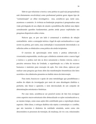 16
Sabe-se que relacionar a teoria a uma prática na qual o(a) pesquisador(a)
está diretamente envolvido(a) como profissional poderia gerar algum tipo de
“contaminação” ao olhar investigativo; mas, acredita-se que, neste caso,
aconteceu o contrário. A vivência na Instituição propiciou à pesquisadora uma
visão privilegiada do seu objeto de estudo e possibilitou-lhe definir esse objeto
considerando questões fundamentais, porém ainda pouco explicitadas nas
pesquisas disponíveis sobre o tema.
Nota-se que, se por um lado é consensual a existência de relação
contraditória entre a concepção teórica e legal da ação socioeducativa e o que
ocorre na prática, por outro, essa contradição é escassamente desvendada e as
reflexões sobre os obstáculos a essa prática são ainda incipientes.
O exercício de aproximação entre teoria e prática (observada e
vivenciada) empreendido, revelou que a distância existente entre o marco legal
e teórico e a prática real não se deve unicamente a limites visíveis, como a
precária estrutura física da Unidade, a superlotação ou a falta de recursos
humanos e materiais para execução da ação. Em vista disso, optou-se por
realizar uma pesquisa que fosse além das manifestações fenomênicas dos fatos
ocorridos e dos obstáculos presentes no âmbito micro da intervenção.
Para tanto, buscou-se o apoio de uma metodologia que possibilitasse a
análise do objeto da investigação por meio de uma abordagem dialética e,
portanto, não linear e aparente, e nem desvinculada de um conjunto de
determinações estruturais e históricas.
Por esse meio, acreditou-se ser possível (como de fato foi) averiguar
como aspectos macro-estruturais têm obstaculizado as ações socioeducativas e,
ao mesmo tempo, como essas ações têm contribuído para a reprodução desses
aspectos. Além disso, o enfoque dialético não rejeita a contradição e o conflito,
que são inerentes à dinâmica da realidade estudada, assim como não
desconsidera os processos da transição, da mudança, do vir a ser, relacionados
 