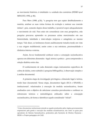 17
ao movimento histórico, à totalidade e a unidade dos contrários (DEMO apud
MINAYO, 1992, p. 86).
Para Marx (1988, p.26), “a pesquisa tem que captar detalhadamente a
matéria, analisar as suas várias formas de evolução e rastrear sua conexão
íntima”, pois, somente depois desse trabalho, é possível expor adequadamente
o movimento do real. Para estar em consonância com essa perspectiva, esta
pesquisa procurou apreender os processos acima mencionados em sua
historicidade, totalidade e inter-relação recíproca e antagônica ao mesmo
tempo. Vale dizer, os fenômenos foram analiticamente tratados tendo em vista
a sua origem multifatorial, assim como a sua estrutura, processualidade e
dinâmica interna e externa.
Assim, fez-se fundamental conhecer como a concepção socioeducativa
aparece em diferentes dimensões - legal, teórica e prática –, para compreender a
relação dialética entre elas.
O conhecimento de cada dimensão exigiu instrumentos específicos de
coleta de dados, como subsídio à pesquisa bibliográfica, à observação simples e
à análise documental.
A primeira etapa da investigação privilegiou a dimensão legal e teórica,
tendo base documental. Nessa etapa, documentos legais (ECA e SINASE) e
institucionais9
, relacionados à execução da medida socioeducativa, foram
analisados com o objetivo de selecionar conceitos prevalecentes e conhecer os
referenciais teóricos e metodológicos utilizados sobre a concepção
socioeducativa, de forma a identificar aquele considerado “oficial”.
9 Como documentos institucionais entende-se aqueles produzidos pelos órgãos governamentais
responsáveis pela gestão e execução das medidas socioeducativas, tais como: os guias para
operadores do Sistema Socioeducativo, produzidos pela Secretaria de Direitos Humanos -
SEDH e o Projeto pedagógico do CAJE.
 