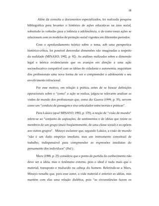 18
Além da consulta a documentos especializados, foi realizada pesquisa
bibliográfica para levantar o histórico de ações educativas na área social,
sobretudo às voltadas para a infância e adolescência, e de como essas ações se
relacionam com os modelos de proteção social vigentes em diferentes períodos.
Com o aprofundamento teórico sobre o tema, sob uma perspectiva
histórico-crítica, foi possível desvendar dimensões não imaginadas a respeito
da realidade (MINAYO, 1992, p. 92). As análises realizadas sobre a dimensão
legal e teórica evidenciaram que os avanços em direção a uma ação
socioeducativa compatível com as idéias de cidadania e autonomia, requisitam
dos profissionais uma nova forma de ver e compreender o adolescente e seu
envolvimento infracional.
Por esse motivo, em relação à prática, antes de se buscar definições
operacionais sobre o “como” a ação se realiza, julgou-se relevante analisar as
visões de mundo dos profissionais que, como diz Guerra (1999, p. 35), servem
como um “conduto de passagem e eixo articulador entre teorias e práticas”.
Para Lukács (apud MINAYO, 1992, p. 170), a noção de “visão de mundo”
refere-se ao “conjunto de aspirações, de sentimentos e de idéias que reúne os
membros de um grupo (mais freqüentemente, de uma classe social) e as opõem
aos outros grupos”. Minayo esclarece que, segundo Lukács, a visão de mundo
“não é um dado empírico imediato, mas um instrumento conceitual de
trabalho, indispensável para compreender as expressões imediatas do
pensamento dos indivíduos” (Ibid.).
Marx (1988, p. 25) considera que o ponto de partida do conhecimento não
deve ser a idéia, mas o fenômeno externo, pois o ideal é nada mais que o
material, transposto e traduzido na cabeça do homem. Referindo-se a Marx,
Minayo ressalta que, para esse autor, a vida material é anterior as idéias, mas
mantém com elas uma relação dialética, pois “as circunstâncias fazem os
 