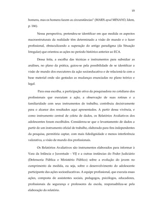 19
homens, mas os homens fazem as circunstâncias” (MARX apud MINAYO, Idem,
p. 166).
Nessa perspectiva, pretendeu-se identificar em que medida os aspectos
macroestruturais da realidade têm determinado a visão de mundo e o fazer
profissional, obstaculizando a superação do antigo paradigma (da Situação
Irregular) que orientou as ações no período histórico anterior ao ECA.
Dessa feita, a escolha das técnicas e instrumentos para subsidiar as
análises, no plano da prática, guiou-se pela possibilidade de se identificar a
visão de mundo dos executores da ação socioeducativa e de relacioná-la com a
base material onde são gestadas as mudanças enunciadas no plano teórico e
legal.
Para essa escolha, a participação ativa da pesquisadora no cotidiano dos
profissionais que executam a ação, a observação de suas rotinas e a
familiaridade com seus instrumentos de trabalho, contribuiu decisivamente
para o alcance dos resultados aqui apresentados. A partir dessa vivência, e
como instrumento central de coleta de dados, os Relatórios Avaliativos dos
adolescentes foram escolhidos. Considerou-se que o levantamento de dados a
partir de um instrumento oficial de trabalho, elaborado para fins independentes
da pesquisa, permitiria captar, com mais fidedignidade e menos interferência
valorativa, a visão de mundo dos profissionais.
Os Relatórios Avaliativos são instrumentos elaborados para informar à
Vara da Infância e Juventude - VIJ e a outras instâncias do Poder Judiciário
(Defensoria Pública e Ministério Público) sobre a evolução do jovem no
cumprimento da medida, ou seja, sobre o desenvolvimento do adolescente
participante das ações socioeducativas. A equipe profissional, que executa essas
ações, composta de assistentes sociais, pedagogos, psicólogos, educadores,
profissionais da segurança e professores da escola, responsabiliza-se pela
elaboração do relatório.
 