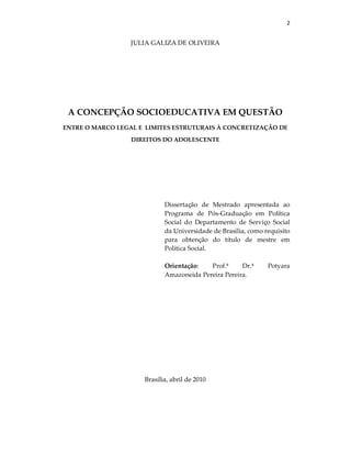 2
JULIA GALIZA DE OLIVEIRA
A CONCEPÇÃO SOCIOEDUCATIVA EM QUESTÃO
ENTRE O MARCO LEGAL E LIMITES ESTRUTURAIS À CONCRETIZAÇÃO DE
DIREITOS DO ADOLESCENTE
Dissertação de Mestrado apresentada ao
Programa de Pós-Graduação em Política
Social do Departamento de Serviço Social
da Universidade de Brasília, como requisito
para obtenção do título de mestre em
Política Social.
Orientação: Prof.ª Dr.ª Potyara
Amazoneida Pereira Pereira.
Brasília, abril de 2010
 