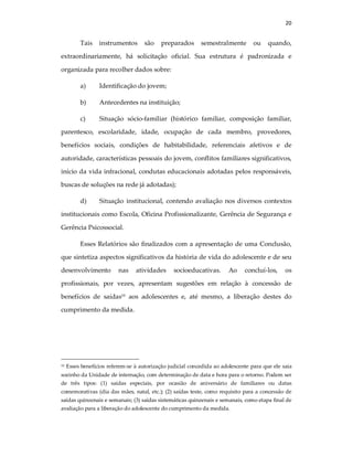 20
Tais instrumentos são preparados semestralmente ou quando,
extraordinariamente, há solicitação oficial. Sua estrutura é padronizada e
organizada para recolher dados sobre:
a) Identificação do jovem;
b) Antecedentes na instituição;
c) Situação sócio-familiar (histórico familiar, composição familiar,
parentesco, escolaridade, idade, ocupação de cada membro, provedores,
benefícios sociais, condições de habitabilidade, referenciais afetivos e de
autoridade, características pessoais do jovem, conflitos familiares significativos,
início da vida infracional, condutas educacionais adotadas pelos responsáveis,
buscas de soluções na rede já adotadas);
d) Situação institucional, contendo avaliação nos diversos contextos
institucionais como Escola, Oficina Profissionalizante, Gerência de Segurança e
Gerência Psicossocial.
Esses Relatórios são finalizados com a apresentação de uma Conclusão,
que sintetiza aspectos significativos da história de vida do adolescente e de seu
desenvolvimento nas atividades socioeducativas. Ao concluí-los, os
profissionais, por vezes, apresentam sugestões em relação à concessão de
benefícios de saídas10
aos adolescentes e, até mesmo, a liberação destes do
cumprimento da medida.
10 Esses benefícios referem-se à autorização judicial concedida ao adolescente para que ele saia
sozinho da Unidade de internação, com determinação de data e hora para o retorno. Podem ser
de três tipos: (1) saídas especiais, por ocasião de aniversário de familiares ou datas
comemorativas (dia das mães, natal, etc.); (2) saídas teste, como requisito para a concessão de
saídas quinzenais e semanais; (3) saídas sistemáticas quinzenais e semanais, como etapa final de
avaliação para a liberação do adolescente do cumprimento da medida.
 