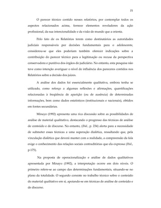 21
O parecer técnico contido nesses relatórios, por contemplar todos os
aspectos relacionados acima, fornece elementos reveladores da ação
profissional, da sua intencionalidade e da visão de mundo que a orienta.
Pelo fato de os Relatórios terem como destinatários as autoridades
judiciais responsáveis por decisões fundamentais para o adolescente,
considerou-se que eles poderiam também oferecer indicações sobre a
contribuição do parecer técnico para a legitimação ou recusa da perspectiva
conservadora e punitiva dos órgãos do judiciário. No entanto, esta pesquisa não
teve como intenção averiguar o nível de influência dos pareceres contidos nos
Relatórios sobre a decisão dos juízes.
A análise dos dados foi essencialmente qualitativa, embora tenha se
utilizado, como reforço a algumas reflexões e afirmações, quantificações
relacionadas à freqüência de aparição (ou de ausência) de determinadas
informações, bem como dados estatísticos (institucionais e nacionais), obtidos
em fontes secundárias.
Minayo (1992) apresenta uma rica discussão sobre as possibilidades de
análise de material qualitativo, destacando o progresso das técnicas de análise
de conteúdo e de discurso. No entanto, (Ibid., p. 234) alerta para a necessidade
de submeter essas técnicas a uma superação dialética, ressaltando que, pela
vinculação dialética que deverá manter com a realidade, a compreensão da fala
exige o conhecimento das relações sociais contraditórias que ela expressa (Ibid.,
p.175).
Na proposta de operacionalização e análise de dados qualitativos
apresentada por Minayo (1992), a interpretação ocorre em dois níveis. O
primeiro refere-se ao campo das determinações fundamentais, situando-se no
plano da totalidade. O segundo consiste no trabalho técnico sobre o conteúdo
do material qualitativo em si, apoiando-se em técnicas de análise de conteúdo e
de discurso.
 