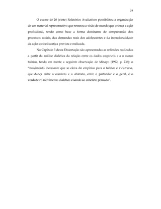 24
O exame de 20 (vinte) Relatórios Avaliativos possibilitou a organização
de um material representativo que retratou a visão de mundo que orienta a ação
profissional, tendo como base a forma dominante de compreensão dos
processos sociais, das demandas reais dos adolescentes e da intencionalidade
da ação socioeducativa prevista e realizada.
No Capítulo 3 desta Dissertação são apresentadas as reflexões realizadas
a partir da análise dialética da relação entre os dados empíricos e a o marco
teórico, tendo em mente a seguinte observação de Minayo (1992, p. 236): o
“movimento incessante que se eleva do empírico para o teórico e vice-versa,
que dança entre o concreto e o abstrato, entre o particular e o geral, é o
verdadeiro movimento dialético visando ao concreto pensado”.
 