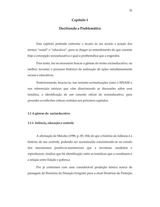 25
Capítulo 1
Decifrando a Problemática
Este capítulo pretende enfrentar o desafio de dar sentido à junção dos
termos “social” e “educativo”, para se chegar ao entendimento do que consiste
hoje a concepção socioeducativa e qual a problemática que a engendra.
Para tanto, fez-se necessário buscar a gênese do termo socioeducativo, ou
melhor, levantar o processo histórico da realização de ações simultaneamente
sociais e educativas.
Posteriormente, buscou-se, nas recentes normatizações como o SINASE e
nos referenciais teóricos que vêm direcionando as discussões sobre essa
temática, a identificação de um conceito oficial de socioeducativo, para
proceder as reflexões críticas contidas nos próximos capítulos.
1.1 A gênese do socioeducativo
1.1.1. Infância, educação e controle
A afirmação de Mendez (1998, p. 85; 184) de que a história da infância é a
história de seu controle, podendo ser reconstruída concentrando-se no estudo
dos mecanismos punitivos-assistenciais que a inventam, modelam e
reproduzem, sinaliza que há identificação entre as temáticas que a constituem e
a relação entre Estado e pobreza.
Por já contarmos com uma considerável produção teórica acerca da
passagem da Doutrina da Situação Irregular para a atual Doutrina da Proteção
 